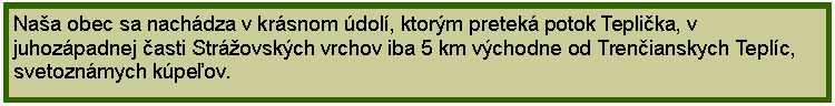 Textov pole: Naa obec sa nachdza v krsnom dol, ktorm pretek potok Teplika, v juhozpadnej asti Strovskch vrchov iba 5 km vchodne od Trenianskych Teplc, svetoznmych kpeov.