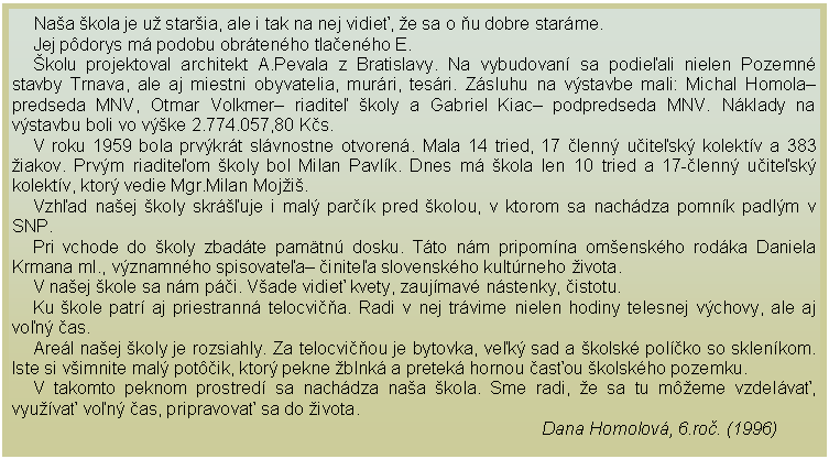 Textov pole:      Naa kola je u staria, ale i tak na nej vidie, e sa o u dobre starme.Jej pdorys m podobu obrtenho tlaenho E.kolu projektoval architekt A.Pevala z Bratislavy. Na vybudovan sa podieali nielen Pozemn stavby Trnava, ale aj miestni obyvatelia, murri, tesri. Zsluhu na vstavbe mali: Michal Homola predseda MNV, Otmar Volkmer riadite koly a Gabriel Kiac podpredseda MNV. Nklady na vstavbu boli vo vke 2.774.057,80 Ks.V roku 1959 bola prvkrt slvnostne otvoren. Mala 14 tried, 17 lenn uitesk kolektv a 383 iakov. Prvm riaditeom koly bol Milan Pavlk. Dnes m kola len 10 tried a 17-lenn uitesk kolektv, ktor vedie Mgr.Milan Moji.Vzhad naej koly skrᚾuje i mal park pred kolou, v ktorom sa nachdza pomnk padlm v SNP.Pri vchode do koly zbadte pamtn dosku. Tto nm pripomna omenskho rodka Daniela Krmana ml., vznamnho spisovatea initea slovenskho kultrneho ivota.V naej kole sa nm pi. Vade vidie kvety, zaujmav nstenky, istotu.Ku kole patr aj priestrann telocvia. Radi v nej trvime nielen hodiny telesnej vchovy, ale aj von as.Arel naej koly je rozsiahly. Za telocviou je bytovka, vek sad a kolsk polko so sklenkom. Iste si vimnite mal potik, ktor pekne blnk a pretek hornou asou kolskho pozemku.V takomto peknom prostred sa nachdza naa kola. Sme radi, e sa tu meme vzdelva, vyuva von as, pripravova sa do ivota.                                                                                                        Dana Homolov, 6.ro. (1996)