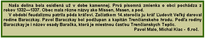 Textov pole: Naa dolina bola osdlen u v dobe kamennej. Prv psomn zmienka o obci pochdza z rokov 13321337. Obec mala rzne nzvy ako Missen, Mssen, a pod.V obdob feudalizmu patrila pda krovi. Zaiatkom 14.storoia ju kr udovt Vek daroval rodine Baraczkay. Pavol Baraczkay bol podupan a kapitn Trenianskeho hradu. Poda rodiny Baraczkay je i nzov osady Baraka, ktor je miestnou asou Trenianskych Teplc.                                                                                                          Pavol Malo, Michal Kiac -  6.ro.