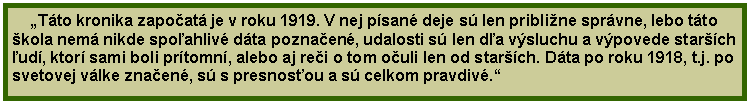 Textov pole: Tto kronika zapoat je v roku 1919. V nej psan deje s len pribline sprvne, lebo tto kola nem nikde spoahliv dta poznaen, udalosti s len da vsluchu a vpovede starch ud, ktor sami boli prtomn, alebo aj rei o tom ouli len od starch. Dta po roku 1918, t.j. po svetovej vlke znaen, s s presnosou a s celkom pravdiv.