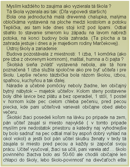 Textov pole: Myslm kadho to zaujima ako vyzierala t kola ?T kola vyzerala asi tak: (Da vypovedi starich)Bola ona jednoduch mal drevenn chalupka, malma oblokma vystaven na ploche medzi kostolom a potoku Teplika, asi tam kde dnes stoji kr pod lipami. Odtial stiahlo to stavanie smerom ku zpadu na lavom nabrei potoka, na konci budovy bola zahrada. (Ta plocha a ta zahrada jestuje i dnes a je majetkom rodiny Marekovej).stroj koly a zariadenie:Budova pozostvala z miestnosti: 1 izba, 1 komrka (ako pre izba z otvorenym kominom), matal, humna a i pajta ?kolsk siea zvl᚝ vystaven nebola, ale t hore poznaen 1 izba sluila spolone ako pre by uitea i pre kolu. Lepie reeno tizbika bola rzom kolou, izbou, spanou, kuchyou a tak alej.Nradie a uebn pomcky neboly iadne, len obiajn bytn nbytok  majetok uiteov. Kolom steny postavene boly dlh lavice bez pltu a bez operadiel, 1 stl, 1 postel v hornom kte pec cielom chleba peeniu, pred pecou piecka, kde pani uiteov varievali obiajne obed alebo veeru.kolsk iaci posedeli koom na lvku po pripade na zem, pn uite zaujal si miesto najvyk ( v tomto pripade myslm pre nedostatok priestoru a katedry naj vyhodnejie by bolo sadnu na pec odtial mal by aspo dobr vyhlad na okol vokol) a jestli bol pn uitel skutku enaty v tedy t zaujala si miesto pred pecou a kady si zapoal svoju prcu. Uite vyuoval, iaci sa uili, pani varela at.... kolo povinnho iactva bolo asi 50-60 ale chodili obiajn len chlapci do koly, lebo kolo-povinnos na dievaoch ete 