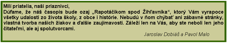 Textov pole: Mil priatelia, nai priaznivci,Dfame, e n asopis bude ozaj Rapotikom spod ihavnka, ktor Vm vyrapoce vetky udalosti zo ivota koly, z obce i histrie. Nebud v om chba ani zbavn strnky, vlastn tvorba naich iakov a alie zaujmavosti. Zle len na Vs, aby ste neboli len jeho itatemi, ale aj spolutvorcami.                                                                                                       Jaroslav Dobi a Pavol Malo